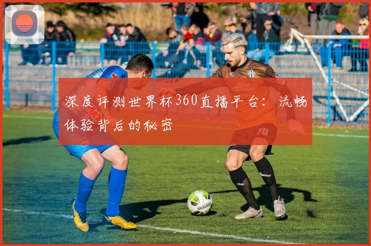 深度评测世界杯360直播平台：流畅体验背后的秘密