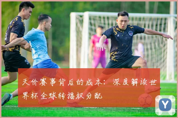 天价赛事背后的成本：深度解读世界杯全球转播权分配