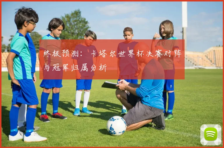 终极预测：卡塔尔世界杯决赛对阵与冠军归属分析
