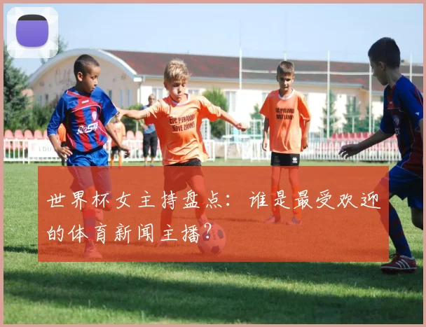 世界杯女主持盘点：谁是最受欢迎的体育新闻主播？