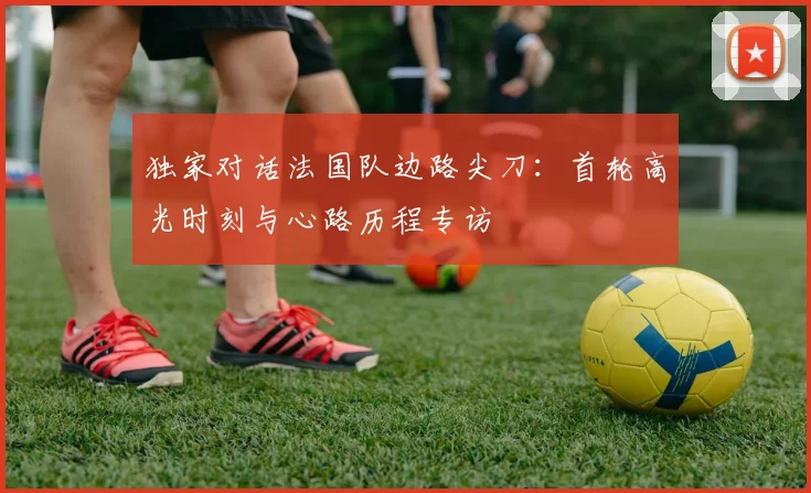 独家对话法国队边路尖刀：首轮高光时刻与心路历程专访
