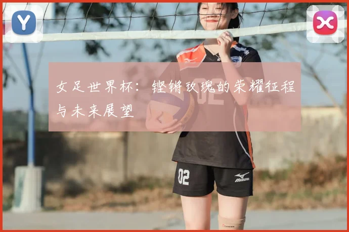 女足世界杯：铿锵玫瑰的荣耀征程与未来展望