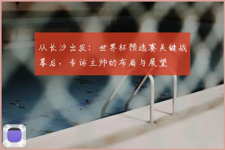 从长沙出发：世界杯预选赛关键战幕后，专访主帅的布局与展望
