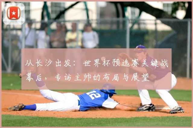 从长沙出发：世界杯预选赛关键战幕后，专访主帅的布局与展望