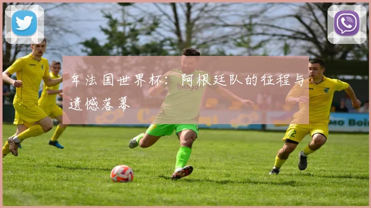 年法国世界杯：阿根廷队的征程与遗憾落幕