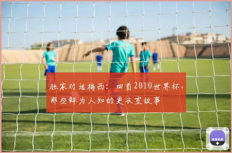 独家对话梅西：回首2010世界杯，那些鲜为人知的更衣室故事