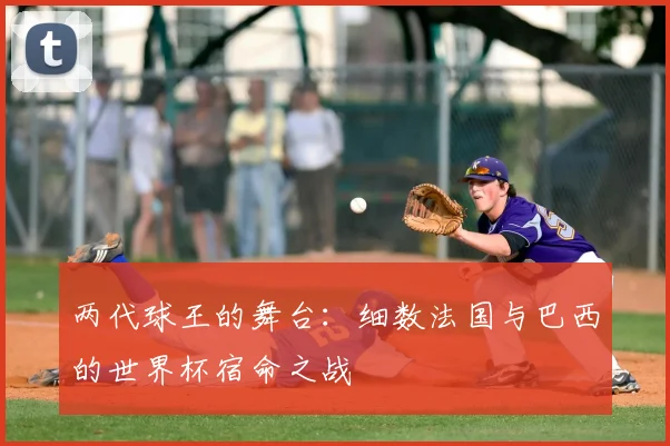 两代球王的舞台：细数法国与巴西的世界杯宿命之战