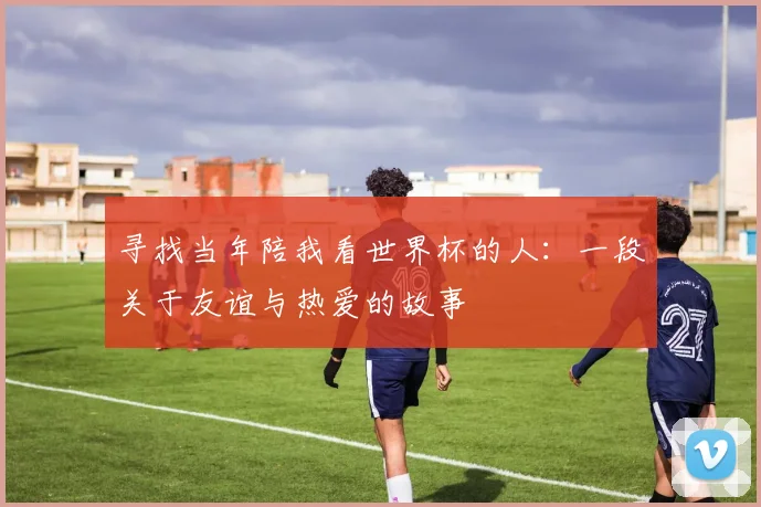 寻找当年陪我看世界杯的人:一段关于友谊与热爱的故事