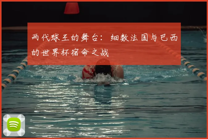 两代球王的舞台:细数法国与巴西的世界杯宿命之战