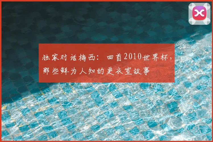 独家对话梅西：回首2010世界杯，那些鲜为人知的更衣室故事